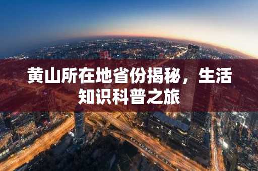 黄山所在地省份揭秘，生活知识科普之旅
