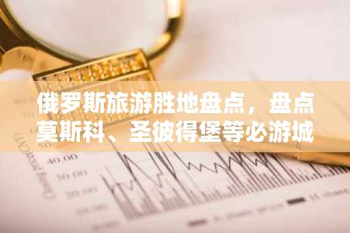 俄罗斯旅游胜地盘点，盘点莫斯科、圣彼得堡等必游城市