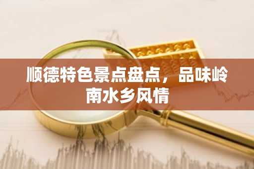 顺德特色景点盘点，品味岭南水乡风情