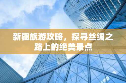 新疆旅游攻略，探寻丝绸之路上的绝美景点