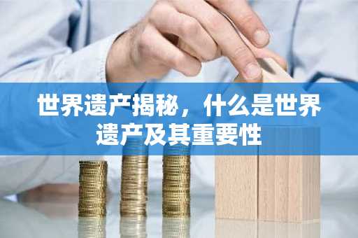 世界遗产揭秘，什么是世界遗产及其重要性