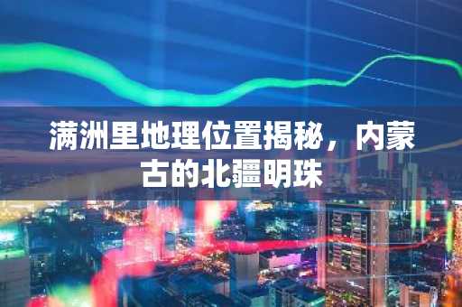 满洲里地理位置揭秘，内蒙古的北疆明珠