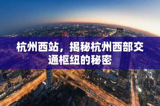 杭州西站，揭秘杭州西部交通枢纽的秘密