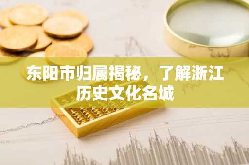 东阳市归属揭秘，了解浙江历史文化名城