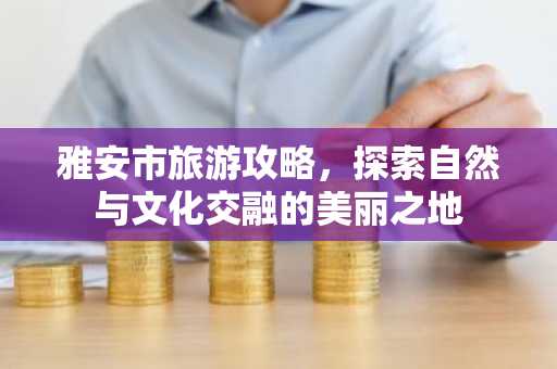 雅安市旅游攻略，探索自然与文化交融的美丽之地