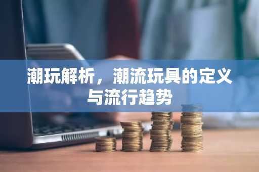 潮玩解析，潮流玩具的定义与流行趋势