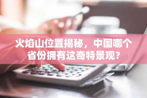 火焰山位置揭秘，中国哪个省份拥有这奇特景观？