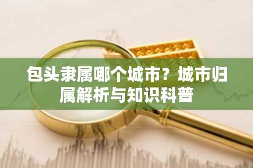 包头隶属哪个城市？城市归属解析与知识科普