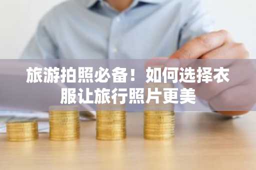 旅游拍照必备！如何选择衣服让旅行照片更美