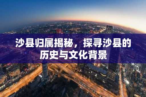 沙县归属揭秘，探寻沙县的历史与文化背景