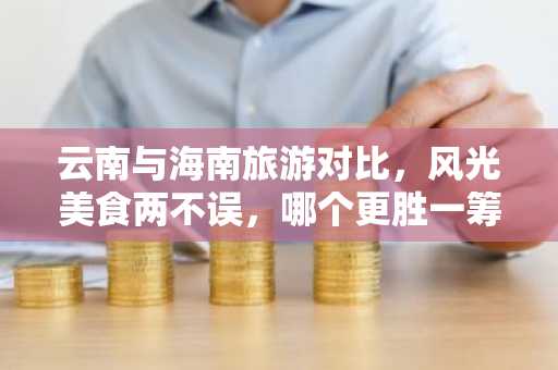 云南与海南旅游对比，风光美食两不误，哪个更胜一筹？