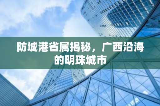 防城港省属揭秘，广西沿海的明珠城市
