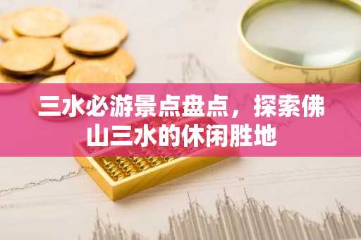 三水必游景点盘点，探索佛山三水的休闲胜地