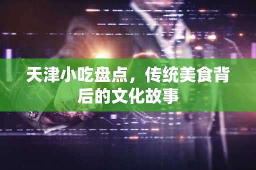 天津小吃盘点，传统美食背后的文化故事