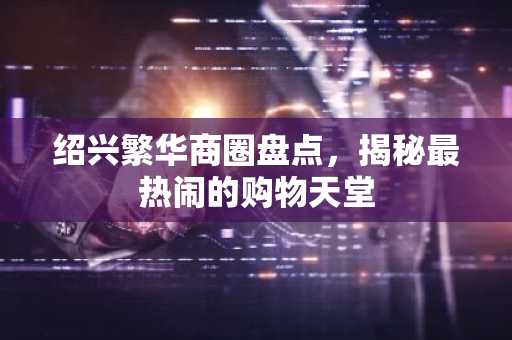 绍兴繁华商圈盘点，揭秘最热闹的购物天堂