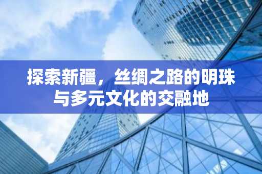探索新疆，丝绸之路的明珠与多元文化的交融地
