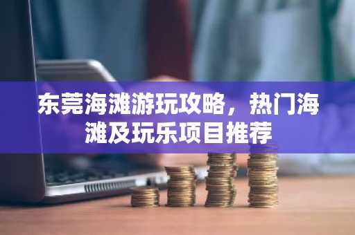 东莞海滩游玩攻略，热门海滩及玩乐项目推荐