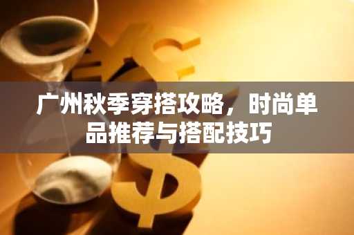 广州秋季穿搭攻略，时尚单品推荐与搭配技巧
