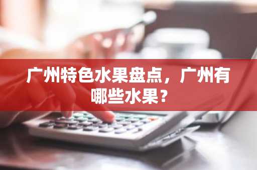 广州特色水果盘点，广州有哪些水果？