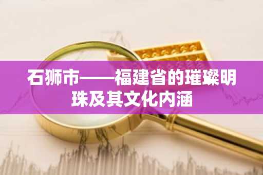 石狮市——福建省的璀璨明珠及其文化内涵