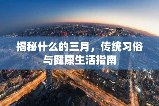 揭秘什么的三月，传统习俗与健康生活指南