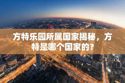 方特乐园所属国家揭秘，方特是哪个国家的？
