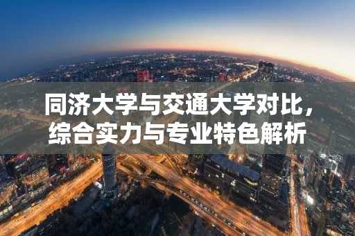 同济大学与交通大学对比，综合实力与专业特色解析