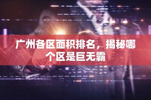 广州各区面积排名，揭秘哪个区是巨无霸