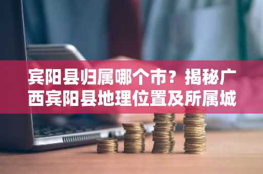 宾阳县归属哪个市？揭秘广西宾阳县地理位置及所属城市