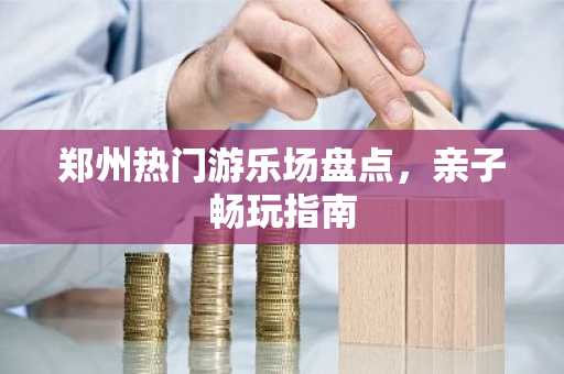 郑州热门游乐场盘点，亲子畅玩指南