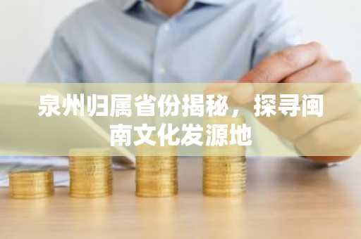 泉州归属省份揭秘，探寻闽南文化发源地