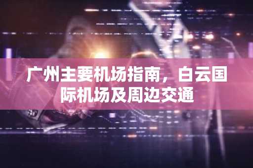 广州主要机场指南，白云国际机场及周边交通