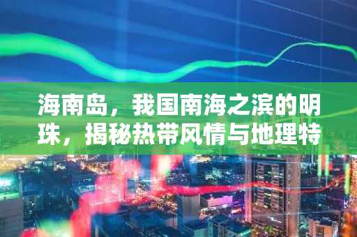 海南岛，我国南海之滨的明珠，揭秘热带风情与地理特色