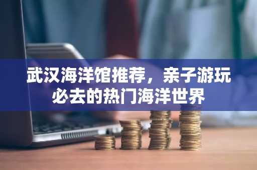 武汉海洋馆推荐，亲子游玩必去的热门海洋世界