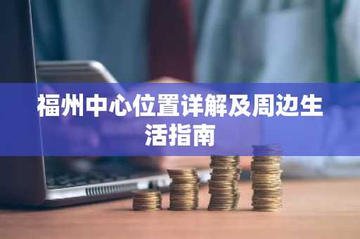 福州中心位置详解及周边生活指南