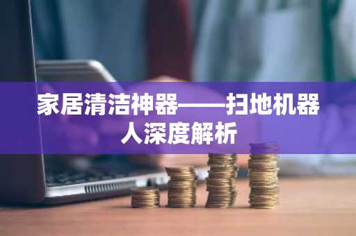 家居清洁神器——扫地机器人深度解析