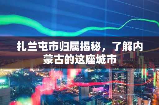 扎兰屯市归属揭秘，了解内蒙古的这座城市