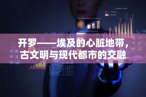 开罗——埃及的心脏地带，古文明与现代都市的交融