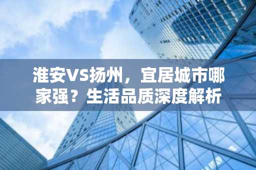 淮安VS扬州，宜居城市哪家强？生活品质深度解析