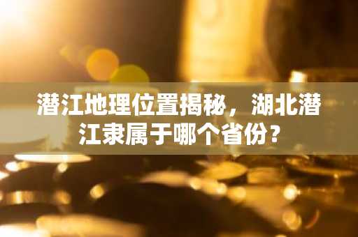 潜江地理位置揭秘，湖北潜江隶属于哪个省份？