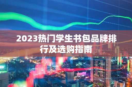 2023热门学生书包品牌排行及选购指南