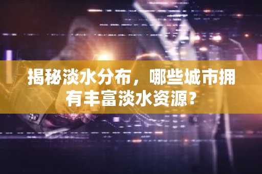 揭秘淡水分布，哪些城市拥有丰富淡水资源？