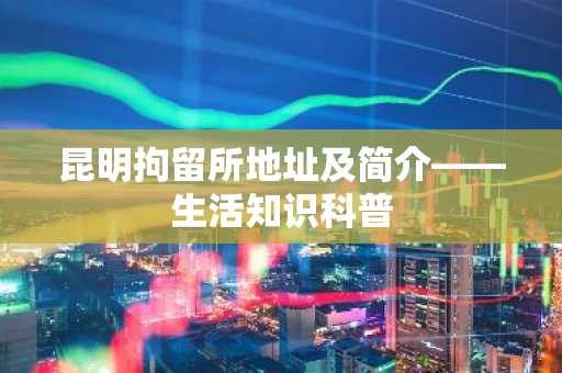 昆明拘留所地址及简介——生活知识科普