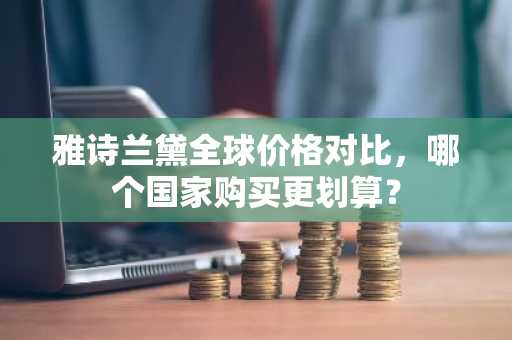 雅诗兰黛全球价格对比，哪个国家购买更划算？