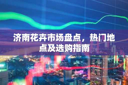 济南花卉市场盘点，热门地点及选购指南