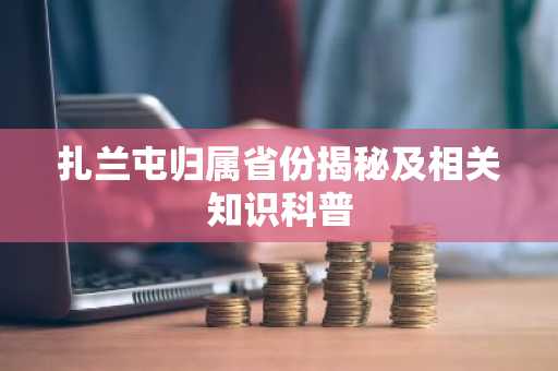 扎兰屯归属省份揭秘及相关知识科普