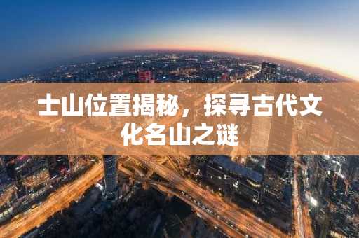 士山位置揭秘，探寻古代文化名山之谜