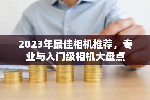 2023年最佳相机推荐，专业与入门级相机大盘点