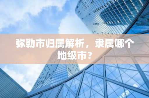 弥勒市归属解析，隶属哪个地级市？