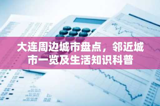 大连周边城市盘点，邻近城市一览及生活知识科普